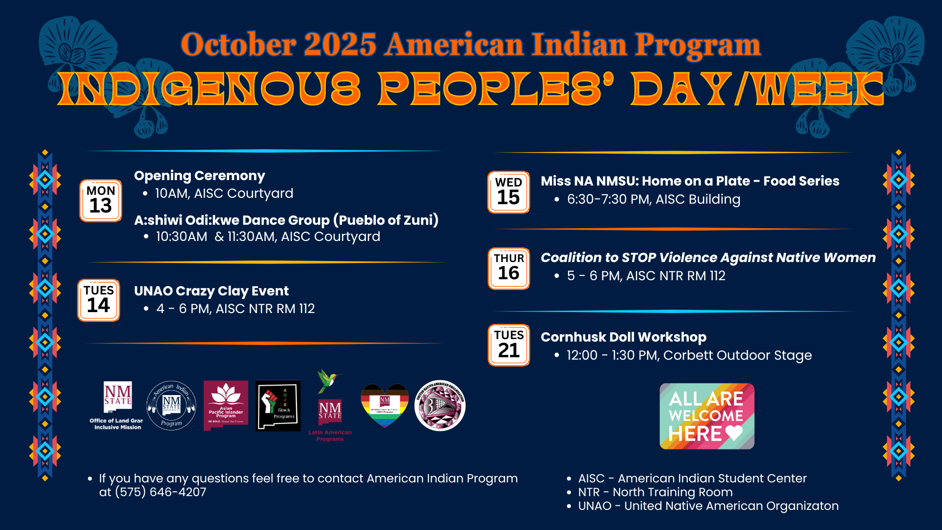 The image is a detailed flyer for the "October 2025 American Indian Program Indigenous Peoples’ Day/Week." The background is dark blue with floral motifs in the corners. The main heading "INDIGENOUS PEOPLES' DAY/WEEK" is in bold, uppercase letters with an orange and yellow gradient. Below the heading, the schedule of events is listed in a two-column layout. The left column lists events for October 13th and 14th, including an opening ceremony and a clay event. The right column outlines activities for October 15th, 16th, and 21st, like food series and workshops. Each event entry provides a date, time, location, and a brief description. Tribal or cultural patterns frame the sides of the event list. The bottom features logos for participating organizations, a colorful heart graphic with “ALL ARE WELCOME HERE,” and a contact number for inquiries. Abbreviations for location names are provided as a short legend.  Alt-text:  Flyer for Indigenous Peoples’ Day/Week October 2025, featuring event schedule and contact info.  Transcribed Text:  October 2025 American Indian Program INDIGENOUS PEOPLES' DAY/WEEK  MON 13 Opening Ceremony • 10 AM, AISC Courtyard A:shiwi Odi:kwe Dance Group (Pueblo of Zuni) • 10:30 AM & 11:30 AM, AISC Courtyard  TUES 14 UNAO Crazy Clay Event • 4 - 6 PM, AISC NTR RM 112  WED 15 Miss NA NMSU: Home on a Plate - Food Series • 6:30 - 7:30 PM, AISC Building  THUR 16 Coalition to STOP Violence Against Native Women • 5 - 6 PM, AISC NTR RM 112  TUES 21 Cornhusk Doll Workshop • 12:00 - 1:30 PM, Corbett Outdoor Stage  • If you have any questions feel free to contact American Indian Program at (575) 646-4207  • AISC - American Indian Student Center NTR - North Training Room UNAO - United Native American Organization  Logos at bottom: NM State Office of Land Grant Mission, American Indian Program, Chicano Programs, Black Programs, Latin American Programs. "ALL ARE WELCOME HERE" emblem.