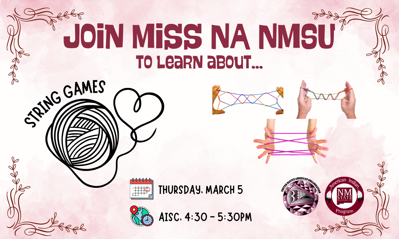 The image is a promotional flyer with a textured pink background featuring a mixture of text and imagery. At the top center, large bold purple text reads, "JOIN MISS NA NMSU TO LEARN ABOUT...". Below this, on the left side, is a black illustration of a ball of string with a loose end forming the outline of a heart. Next to this illustration, in a curved manner, is the text "STRING GAMES". On the right side of the flyer, there are three images of hands demonstrating different patterns created with strings. The bottom of the flyer provides event details: "THURSDAY, MARCH 5" accompanied by a calendar icon, and "AISC 4:30 - 5:30PM" by a location icon. The bottom right corner displays two logos: one for the United Native American Organization, and another for the American Indian Program at NMSU. Decorative swirly lines adorn the corners of the flyer.  Alt-text:  Promotional flyer for a string games event featuring text, string illustrations, images of hands with strings, and logos.  Transcribed Text:  JOIN MISS NA NMSU TO LEARN ABOUT... STRING GAMES THURSDAY, MARCH 5 AISC 4:30 - 5:30PM