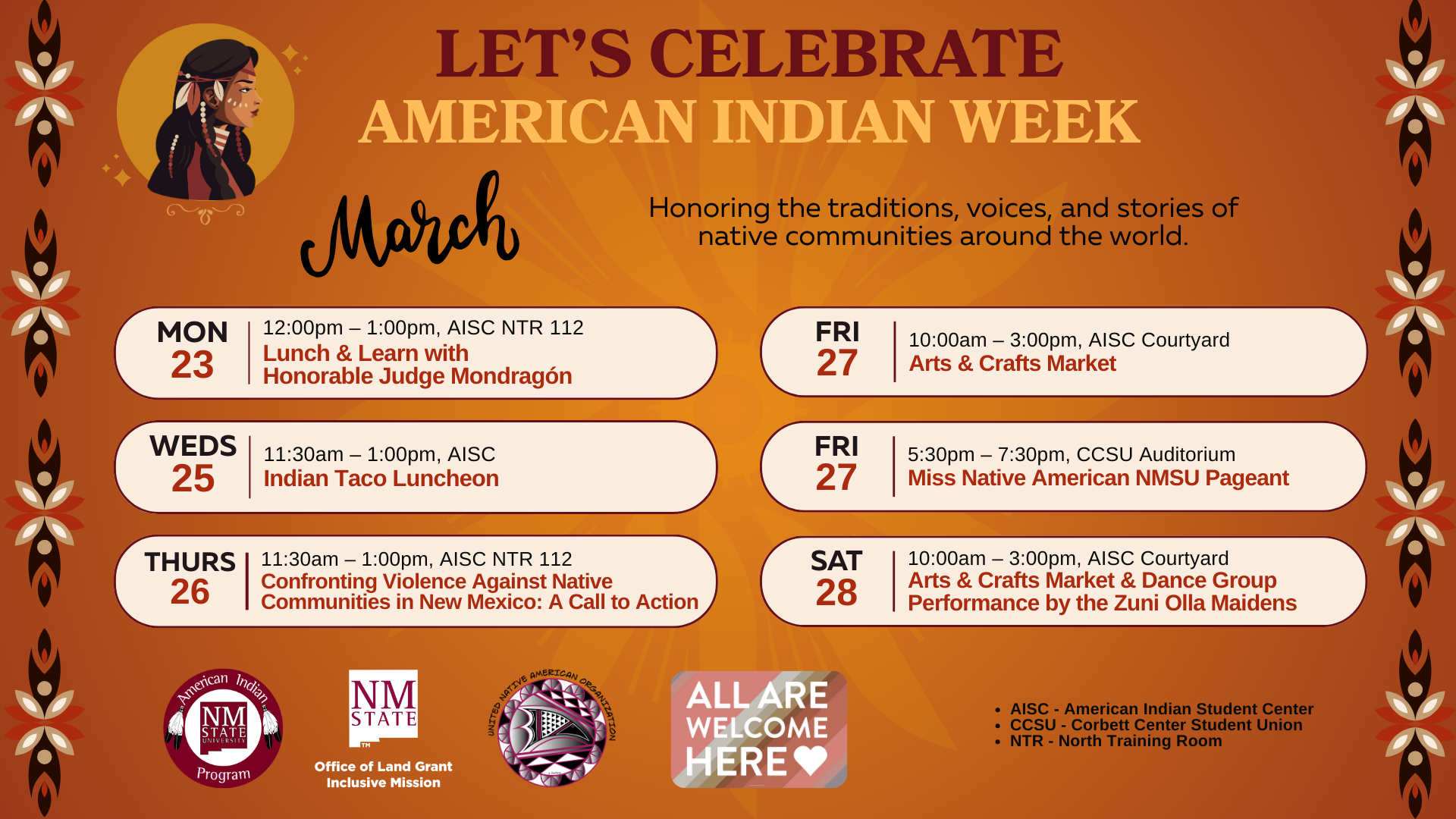 The image is a promotional poster for "American Indian Week," featuring a warm brown and orange color scheme. At the top, there is a circular illustration of a woman wearing traditional attire on the left, and the event title "LET'S CELEBRATE AMERICAN INDIAN WEEK" in bold, stylized text to the right. Below, it reads, "Honoring the traditions, voices, and stories of native communities around the world." The poster is divided into sections by date in March, each section listing different event details with a stylized leaf and flower border on both sides. The events from March 23 to 28 include a Lunch & Learn, an Indian Taco Luncheon, a discussion on violence against Native communities, an Arts & Crafts Market, a pageant, and a dance performance. Logos for the American Indian Program and New Mexico State University are at the bottom, along with an inclusion message stating "ALL ARE WELCOME HERE" inside a speech bubble graphic.  Alt-text:  A poster for American Indian Week with event listings from March 23-28 and Native American-themed graphics.  Transcribed Text:  LET'S CELEBRATE AMERICAN INDIAN WEEK Honoring the traditions, voices, and stories of native communities around the world.  March  MON 23 12:00pm – 1:00pm, AISC NTR 112 Lunch & Learn with Honorable Judge Monodragon  WEDS 25 11:30am – 1:00pm, AISC Indian Taco Luncheon  THURS 26 11:30am – 1:00pm, AISC NTR 112 Confronting Violence Against Native Communities in New Mexico: A Call to Action  FRI 27 10:00am – 3:00pm, AISC Courtyard Arts & Crafts Market  FRI 27 5:30pm – 7:30pm, CCSU Auditorium Miss Native American NMSU Pageant  SAT 28 10:00am – 3:00pm, AISC Courtyard Arts & Crafts Market & Dance Group Performance by the Zuni Olla Maidens  AISC - American Indian Student Center CCSU - Corbett Center Student Union NTR - North Training Room  American Indian Program NM STATE Office of Land Grant Mission United Native American Organization  ALL ARE WELCOME HERE ♥