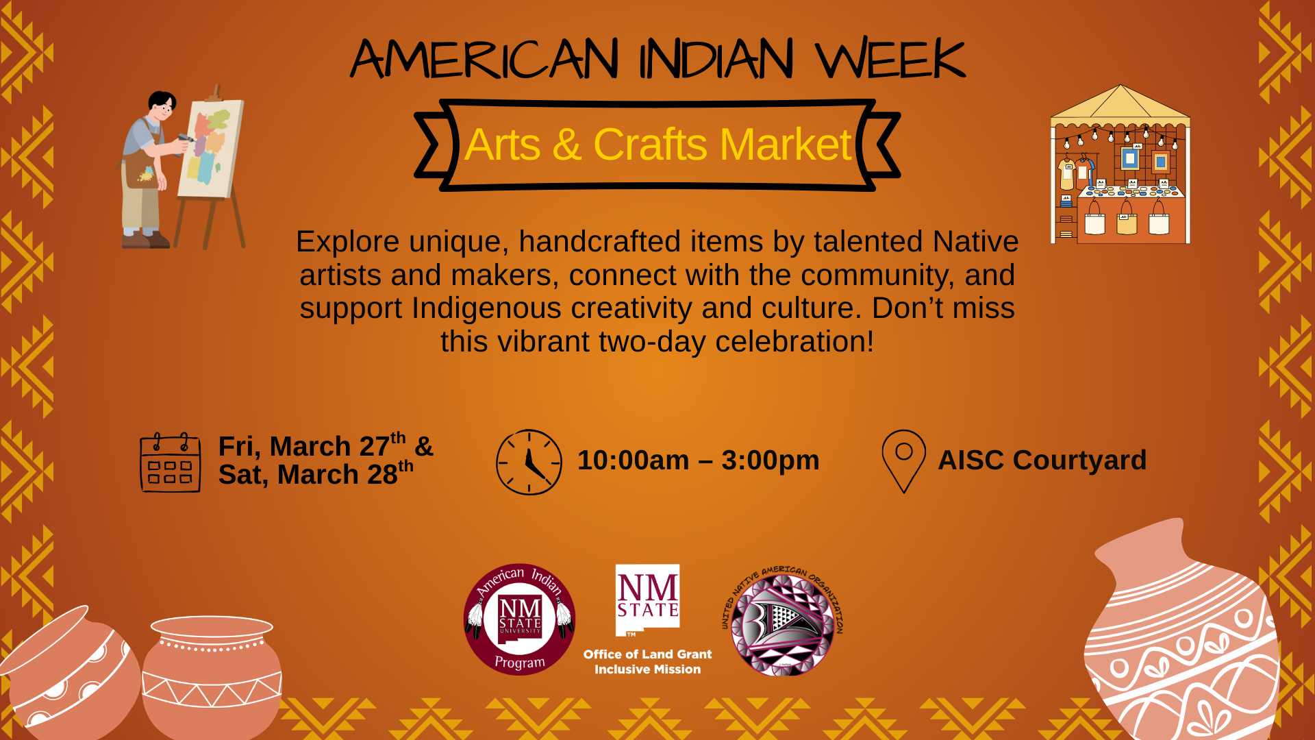  The image is a vibrant promotional poster for the "American Indian Week Arts & Crafts Market." The background is a warm, earthy orange decorated with yellow geometric tribal patterns along the sides, featuring zigzags and triangles. At the top, bold black text reads "AMERICAN INDIAN WEEK," with a banner below announcing "Arts & Crafts Market" in gold text on a black ribbon. Below, a paragraph encourages attendees to explore unique, handcrafted items by Native artists, connecting with the community and supporting Indigenous culture. Event details are presented: a calendar icon marks the date as "Fri, March 27th & Sat, March 28th," a clock icon shows the time as "10:00am – 3:00pm," and a location pin icon indicates "AISC Courtyard." A graphic of a market stall filled with crafts and adorned with string lights is on the upper right. At the bottom are three pottery illustrations on the left and three logo emblems: the American Indian Program, NMSU Office of Land Grant, and a collaboration initiative on the right.  Alt-text:  Poster for the American Indian Week Arts & Crafts Market, featuring event details and graphics on an orange background.  Transcribed Text:  AMERICAN INDIAN WEEK Arts & Crafts Market Explore unique, handcrafted items by talented Native artists and makers, connect with the community, and support Indigenous creativity and culture. Don’t miss this vibrant two-day celebration! Fri, March 27th & Sat, March 28th 10:00am – 3:00pm AISC Courtyard American Indian Program NMSU Office of Land Grant Inclusive Mission