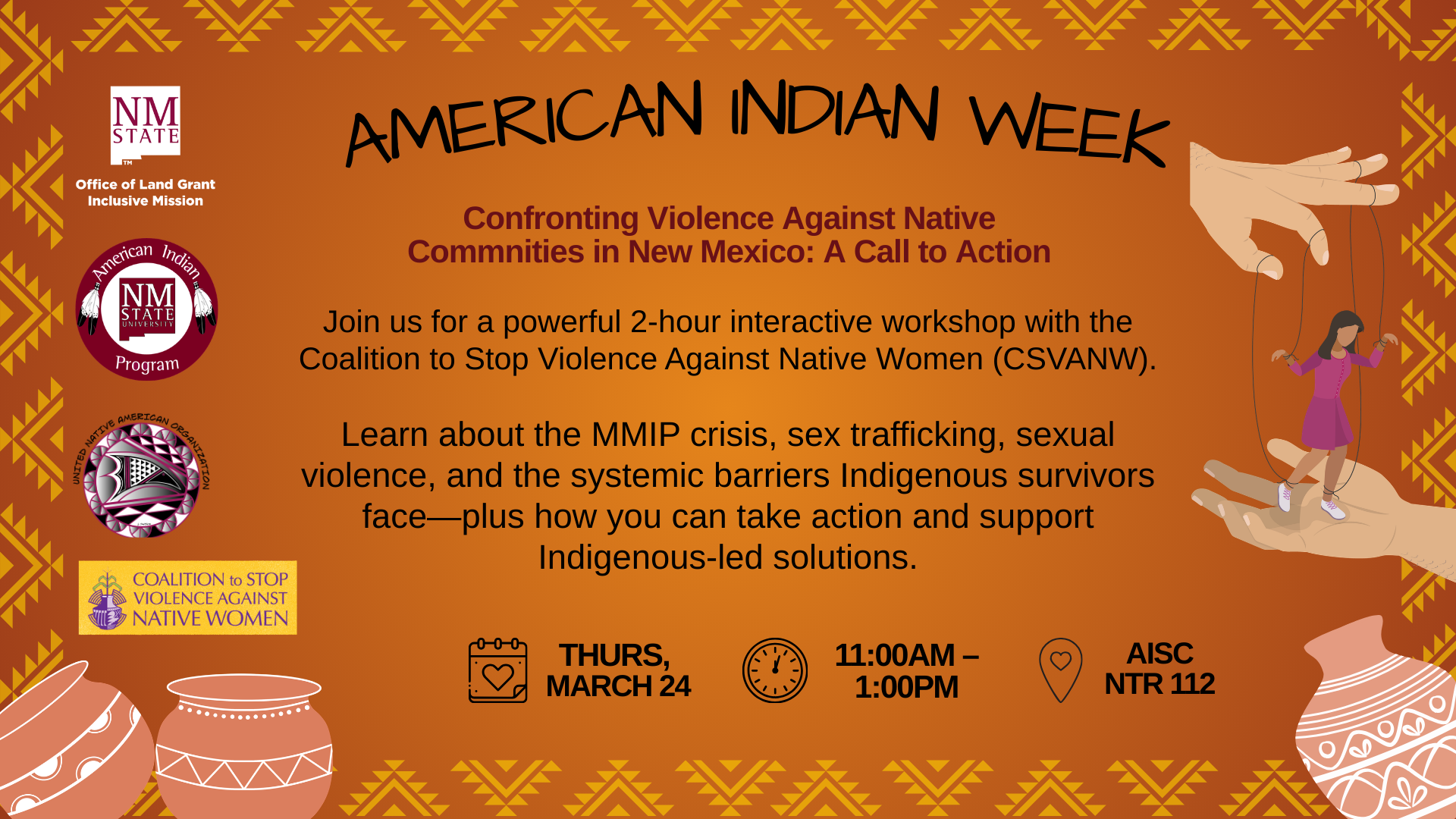 The image is a poster with a warm, brown-orange color palette and features geometric patterns reminiscent of Native American designs along the borders. At the top, the text "AMERICAN INDIAN WEEK" is prominently displayed in black. Below it, there is a subtitle in dark red that reads: "Confronting Violence Against Native Communities in New Mexico: A Call to Action." The main body of the text is black, providing details about an interactive workshop hosted by the Coalition to Stop Violence Against Native Women (CSVANW). It invites participants to learn about critical issues such as the MMIP crisis, sex trafficking, and systemic barriers faced by Indigenous survivors, with an emphasis on supporting Indigenous-led solutions. Icons representing a calendar, a clock, and a location pin are included at the bottom left of the text, providing event details: "THURS, MARCH 24," "11:00AM – 1:00PM," and "AISC NTR 112."  At the bottom of the poster are logos of supporting organizations set against a background with decorative pottery images exhibiting geometric designs. There is a graphic of a large hand holding a small figure of a woman, representing support or empowerment.  Alt-text:  Poster for American Indian Week event focusing on confronting violence against Native Communities in New Mexico.  Transcribed Text:  AMERICAN INDIAN WEEK Confronting Violence Against Native Communities in New Mexico: A Call to Action Join us for a powerful 2-hour interactive workshop with the Coalition to Stop Violence Against Native Women (CSVANW). Learn about the MMIP crisis, sex trafficking, sexual violence, and the systemic barriers to Indigenous survivors face—plus how you can take action and support Indigenous-led solutions. THURS, MARCH 24 11:00AM – 1:00PM AISC NTR 112 Office of Land Grant Inclusive Mission American Indian Program United Natives American Association COALITION to STOP VIOLENCE AGAINST NATIVE WOMEN