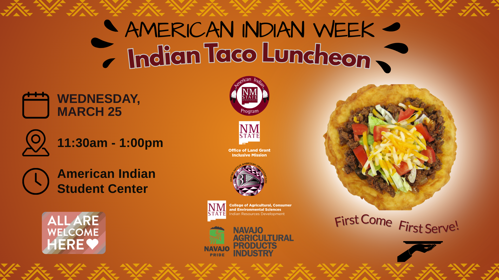 The image is a promotional poster for the "American Indian Week Indian Taco Luncheon." The background is a vibrant orange with small scattered yellow dots resembling a starry night. Geometric tribal patterns in yellow decorate the top and bottom edges. At the top, bold black and maroon text announces "American Indian Week Indian Taco Luncheon." Below this, a central image of an Indian taco shows toppings like diced tomatoes, shredded lettuce, and yellow cheese on a frybread base. "First Come First Serve!" is written in a curve below the taco. Bottom left icons give details: a calendar icon labeled "Wednesday, March 25," a location pin with "11:30am - 1:00pm," and a clock with "American Indian Student Center." A colorful square on the right reads "All Are Welcome Here" with a heart icon. Logos of related organizations are at the bottom, including NMSU and Navajo Agricultural Products Industry.  Alt-text:  Promotional poster for "American Indian Week Indian Taco Luncheon" featuring an Indian taco and event details.  Transcribed Text:  AMERICAN INDIAN WEEK Indian Taco Luncheon First Come First Serve! WEDNESDAY, MARCH 25 11:30am - 1:00pm American Indian Student Center ALL ARE WELCOME HERE NMSU American Indian Program NMSU Office of Land Grant Mission, College of ACES NAVAJO PRIDE NAVAJO AGRICULTURAL PRODUCTS INDUSTRY