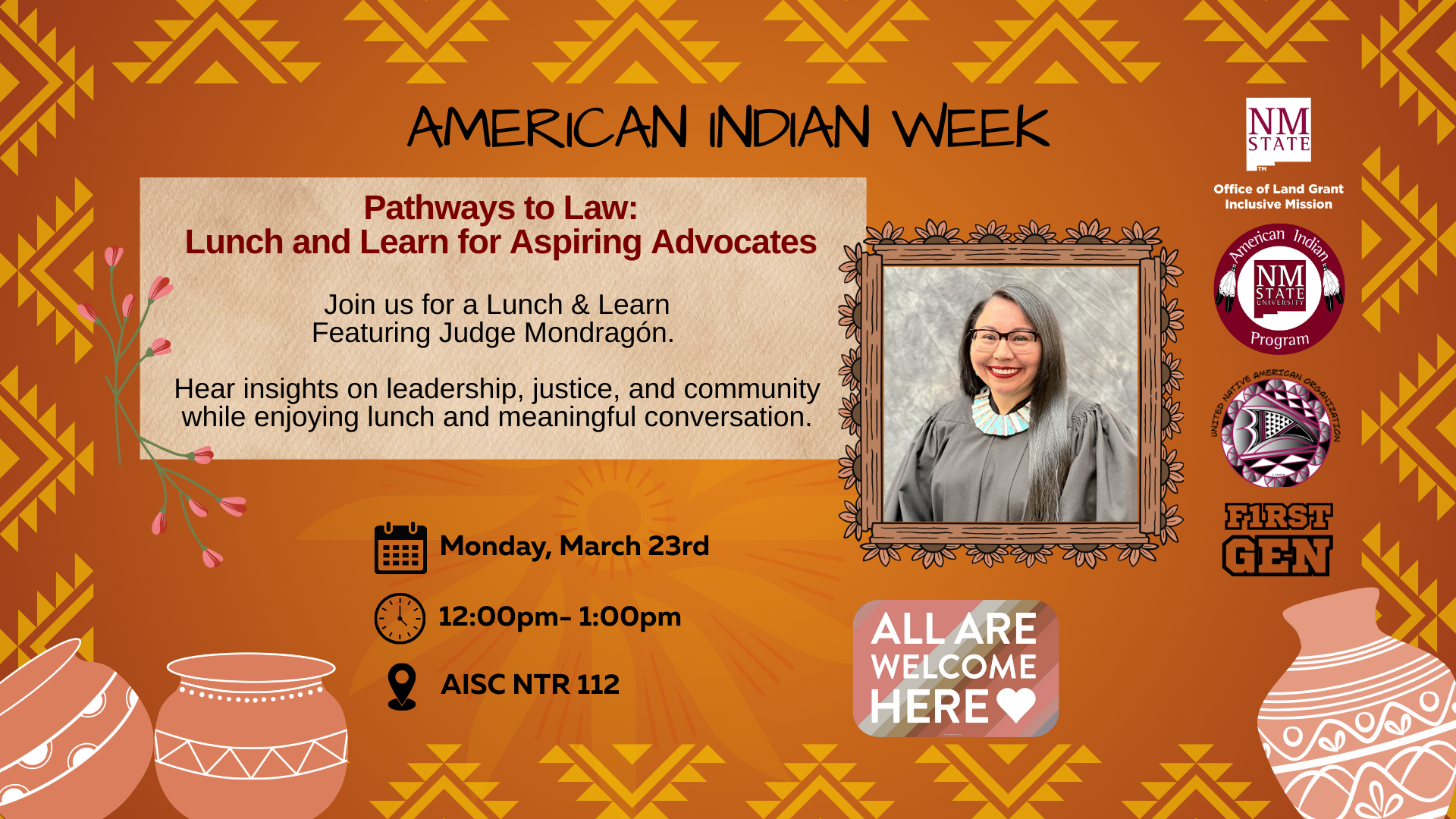 The image is a poster for "American Indian Week" with a focus on a "Pathways to Law: Lunch and Learn for Aspiring Advocates" event. The background is bright orange with traditional Native American geometric patterns in yellow. At the top, the title indicates it's for "American Indian Week." Below, a beige text box contains information about the event, which features Judge Mondragón and discusses leadership, justice, and community. The event is scheduled for Monday, March 23, from 12:00 to 1:00 pm at "AISC, NTR 112." On the bottom right, there's a photograph of a person in a wooden frame wearing traditional attire. The bottom section includes the phrase "All Are Welcome Here" and logos for NM State, the American Indian Program, and First Gen, along with illustrations of pottery.  Alt-text:  Poster for "Pathways to Law: Lunch and Learn" event during American Indian Week with an image of a judge and event details.  Transcribed Text:  AMERICAN INDIAN WEEK  Pathways to Law: Lunch and Learn for Aspiring Advocates  Join us for a Lunch & Learn Featuring Judge Mondragón.  Hear insights on leadership, justice, and community while enjoying lunch and meaningful conversation.  Monday, March 23 12:00 - 1:00pm AISC, NTR 112  ALL ARE WELCOME HERE ❤️  NM STATE Office of Land Grant Inclusive Mission  American Indian Program  FIRST GEN