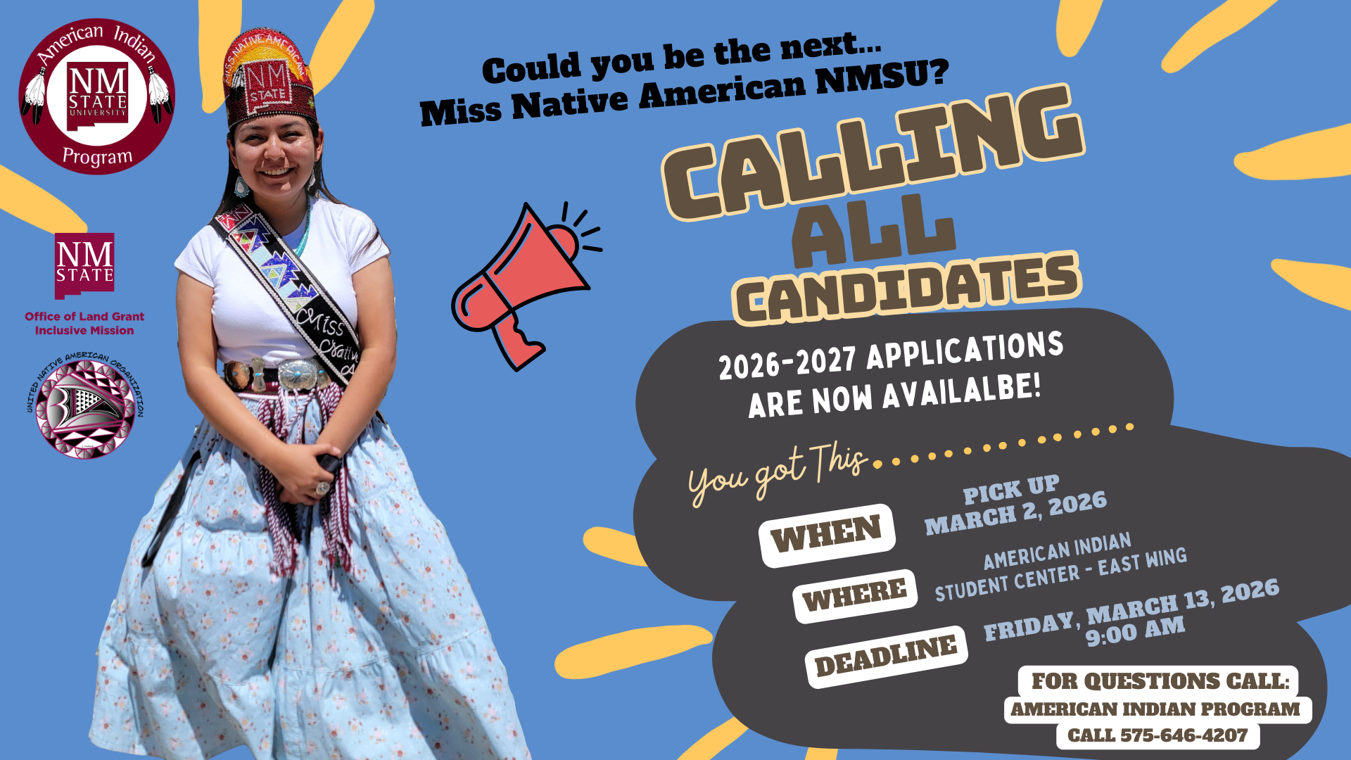 The image is a promotional poster with a light blue background featuring a young woman in traditional attire on the left and informational text on the right. The woman wears a white shirt and a patterned blue skirt, accessorized with a colorful sash and ornate headdress. There are three logos to her left: the American Indian Program logo with feathers, the NMSU logo for the Office of Land Grant Mission, and the United Native American Organization emblem with geometric designs. On the right, there is a red megaphone graphic surrounded by text that reads "Could you be the next... Miss Native American NMSU?” followed by “CALLING ALL CANDIDATES.” The text continues to announce the availability of applications for 2026-2027. Beneath this is additional information about where and when to pick up the applications. The section also includes contact details for inquiries.  Alt-text:  Promotional poster for Miss Native American NMSU with a woman in traditional attire and application details.  Transcribed Text:  American Indian Program NMSU. Office of Land Grant Inclusive Mission. United Native American Organization. Could you be the next... Miss Native American NMSU? CALLING ALL CANDIDATES 2026-2027 APPLICATIONS ARE NOW AVAILABLE! You got This... WHEN: PICK UP MARCH 2, 2026 WHERE: AMERICAN INDIAN STUDENT CENTER - EAST WING DEADLINE: FRIDAY, MARCH 13, 2026 9:00 AM FOR QUESTIONS CALL: AMERICAN INDIAN PROGRAM CALL 575-646-4207