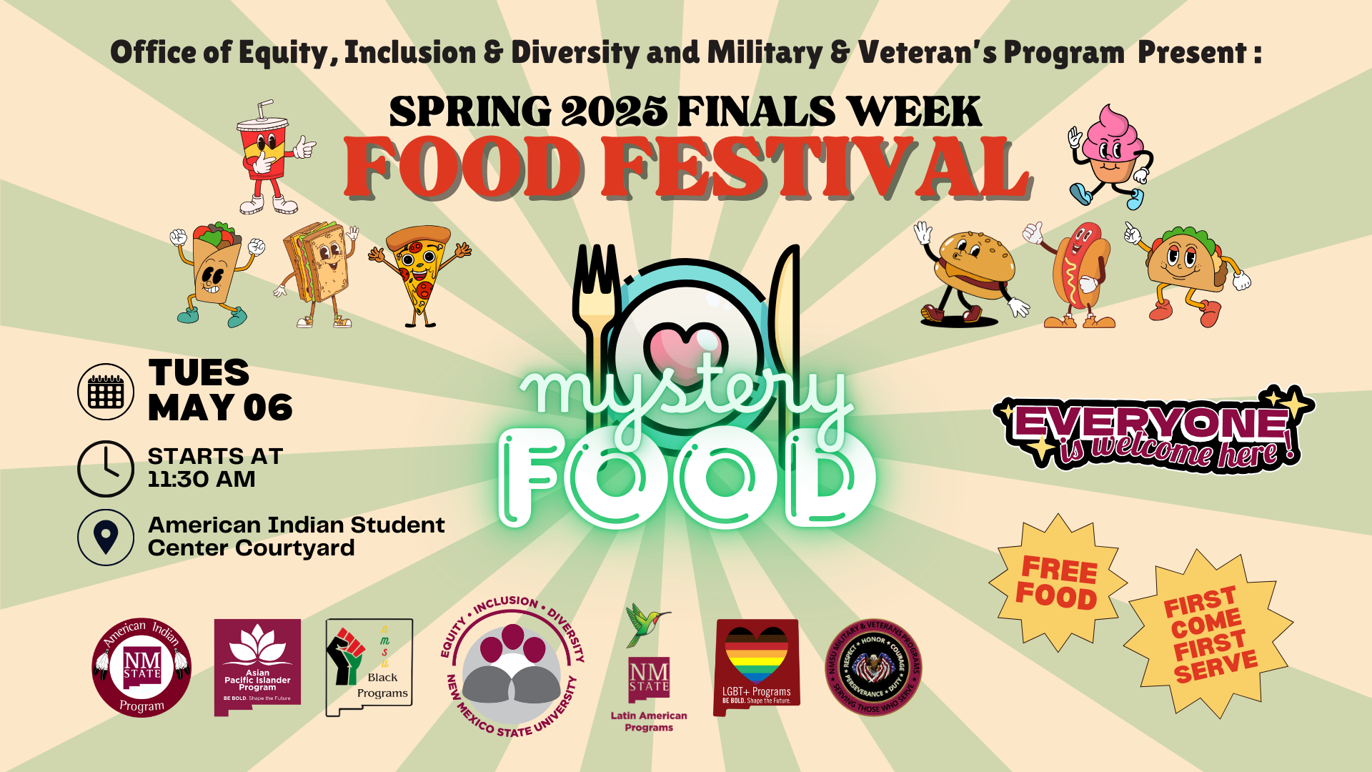 The image is a colorful poster for a food festival. At the top, black text reads, "Office of Equity, Inclusion & Diversity and Military & Veteran's Program Present: SPRING 2025 FINALS WEEK FOOD FESTIVAL" in bold letters. Below, in the center, a graphic of a plate with utensils features the words "mystery FOOD" written on it, with "mystery" in a neon green script and "FOOD" in large white letters. Animated food characters, such as a taco, soda cup, sandwich, and others, are scattered throughout the design, each with arms and legs. On the bottom left, there's event information: "TUES MAY 06," "STARTS AT 11:30 AM," and "American Indian Student Center Courtyard" with associated icons. Various program logos are displayed at the bottom. To the right, a colorful banner reads "EVERYONE is welcome here!" Two starburst shapes below announce "FREE FOOD" and "FIRST COME FIRST SERVE."  Alt-text:  Poster for a Spring 2025 food festival with animated food characters and event details.  Transcribed Text:  Office of Equity, Inclusion & Diversity and Military & Veteran's Program Present: SPRING 2025 FINALS WEEK FOOD FESTIVAL TUES MAY 06 STARTS AT 11:30 AM American Indian Student Center Courtyard EVERYONE is welcome here! FREE FOOD FIRST COME FIRST SERVE