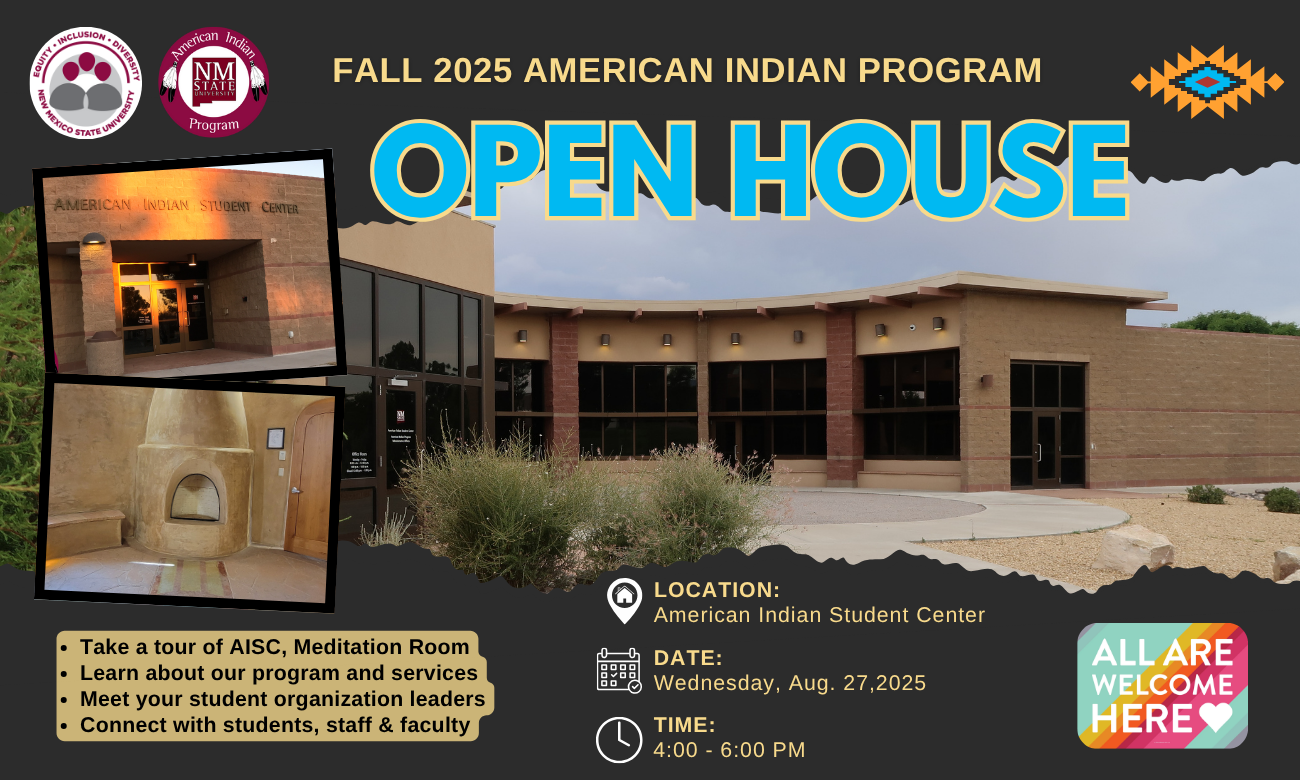 The image is a promotional flyer for the "Fall 2025 American Indian Program Open House" at New Mexico State University. The background of the flyer is dark gray with a cluster of images and text. At the center is a large text in bold, blue letters with a yellow outline that reads "OPEN HOUSE." Above it, smaller yellow text states "FALL 2025 AMERICAN INDIAN PROGRAM." To the right, an orange, blue, and yellow Native American pattern is displayed.  Prominent in the flyer is a photograph of a modern building with a brick exterior and large glass windows, presumably the American Indian Student Center. Two smaller photos are also included: one showing an entrance sign labeled "AMERICAN INDIAN STUDENT CENTER" and another featuring a traditional indoor adobe-style oven.  The flyer contains informational bullet points in yellow on the bottom left, providing details of what attendees can expect from the open house. The bottom right corner includes a multicolored badge with the text "ALL ARE WELCOME HERE" beside icons that detail the location, date, and time of the event.  Alt-text:  Promotional flyer for the Fall 2025 American Indian Program Open House at New Mexico State University, featuring images of the American Indian Student Center and event details.  Transcribed Text:  Fall 2025 American Indian Program Open House Equity, Inclusion, Diversity New Mexico State University American Indian Program NMSU Location: American Indian Student Center Date: Wednesday, Aug. 27, 2025 Time: 4:00 - 6:00 PM Take a tour of AISC, Meditation Room Learn about our program and services Meet your student organization leaders Connect with students, staff & faculty ALL ARE WELCOME HERE