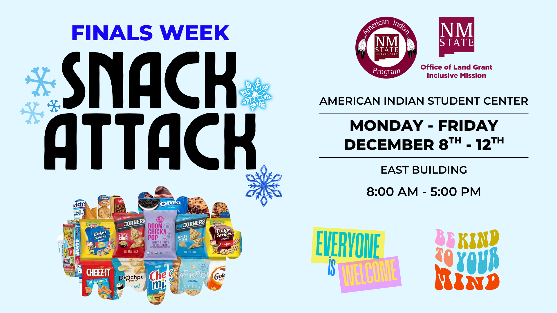 The image is a promotional flyer for a "Finals Week Snack Attack" event. The background is light blue with various blue snowflakes scattered throughout. The bold, black text "Snack Attack" is prominent in the center with images of assorted snacks forming the shape of the letters. Above, "Finals Week" is written in bold blue text. To the right, two logos appear: "American Indian Program" and "NM State Office of Land Grant Mission." Details about the event are provided with "American Indian Student Center" in black text, and "Monday - Friday December 8th - 12th" in larger, bold black text. Below, it states "East Building 8:00 AM - 5:00 PM." At the bottom, colorful text boxes read "Everyone is Welcome" and "Be Kind to Your Mind."  Alt-text:  Flyer for Finals Week Snack Attack with event details, snowflakes, logos, and snack images.  Transcribed Text:  FINALS WEEK SNACK ATTACK  American Indian Program NM State Office of Land Grant Inclusive Mission  AMERICAN INDIAN STUDENT CENTER MONDAY - FRIDAY DECEMBER 8TH - 12TH EAST BUILDING 8:00 AM - 5:00 PM  EVERYONE IS WELCOME BE KIND TO YOUR MIND