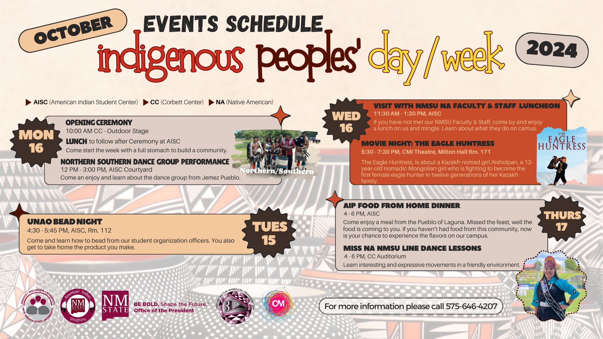 Event schedule for Indigenous Peoples' Day/Week 2024, detailing activities from October 15-17, including ceremonies, performances, and cultural events at NMSU.  Transcribed Text:  OCTOBER EVENTS SCHEDULE indigenous peoples' day/week 2024  AISC (American Indian Student Center) CC (Corbett Center) NA (Native American)  MON 16 OPENING CEREMONY 10:00 AM CC - Outdoor Stage LUNCH to follow after Ceremony at AISC Come start the week with a full stomach to build a community. NORTHERN SOUTHERN DANCE GROUP PERFORMANCE 12 PM - 3:00 PM, AISC Courtyard Come and enjoy and learn about the dance group from Jemez Pueblo.  TUES 15 UNAO BEAD NIGHT 4:30 - 5:45 PM, AISC, Rm. 112 Come and learn how to bead from our student organization officers. You also get to take home the product you make.  WED 16 VISIT WITH NMSU NA FACULTY & STAFF LUNCHEON 11:30 AM - 1:30 PM, AISC If you have not met our NMSU Faculty & Staff, come by and enjoy a lunch on us and mingle. Learn about what they do on campus. MOVIE NIGHT: THE EAGLE HUNTRESS 5:30 - 7:30 PM, CMI Theatre, Milton Hall Rm. 171 The Eagle Huntress, is about a Kazakh nomad girl Aisholpan, a 13-year-old nomadic Mongolian girl who is fighting to become the first female eagle hunter in twelve generations of her Kazakh family.  THURS 17 AIP FOOD FROM HOME DINNER 4 - 6 PM, AISC Come enjoy a meal from the Pueblo of Laguna. Missed the feast, well the food is coming to you. If you haven’t had food from this community, now is your chance to experience the flavors on our campus. MISS NA NMSU LINE DANCE LESSONS 4 - 6 PM, CC Auditorium Learn interesting and expressive movements in a friendly environment.  For more information please call 575-646-4207