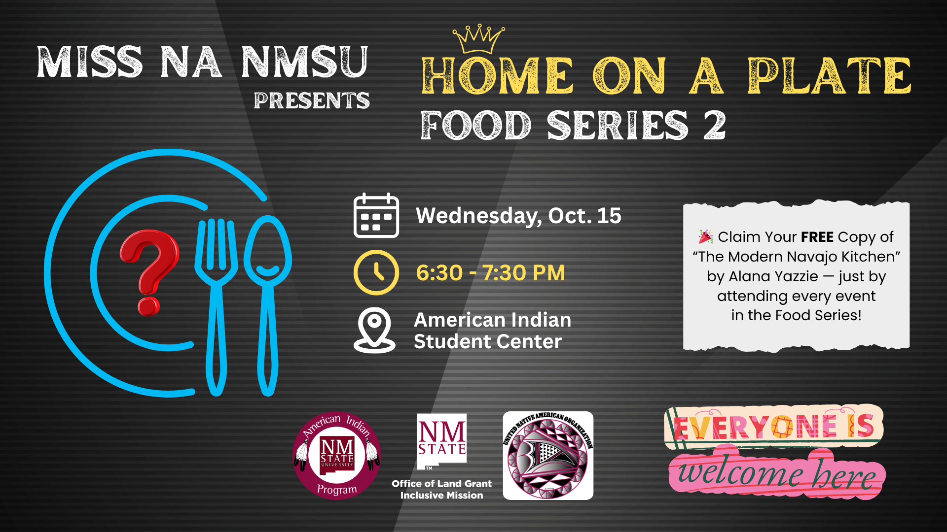 The image is a promotional poster for an event titled "HOME ON A PLATE FOOD SERIES 2" presented by MISS NA NMSU. The background is a dark gray striped texture. On the left, there is an illustration of a blue plate with a red question mark, a blue fork, and a blue spoon. The event details are displayed using white and yellow icons: a calendar for October 15, a clock for 6:30 - 7:30 PM, and a location pin for the American Indian Student Center. The right side includes a white text box with a confetti emoji promoting a free copy of "The Modern Navajo Kitchen" by attending all events. At the bottom are three circular logos: NMSU American Indian Program, NMSU Office of Land Grant Mission, and United Native American Organization. The phrase "EVERYONE IS welcome here" is at the bottom, with "EVERYONE IS" in colorful, block letters and "welcome here" in cursive pink.  Alt-text:  Promotional poster for "HOME ON A PLATE FOOD SERIES 2" by MISS NA NMSU with event details and logos.  Transcribed Text:  MISS NA NMSU PRESENTS HOME ON A PLATE FOOD SERIES 2 Wednesday, Oct. 15 6:30 - 7:30 PM American Indian Student Center Claim Your FREE Copy of “The Modern Navajo Kitchen” by Alana Yazzie — just by attending every event in the Food Series! EVERYONE IS welcome here NMSU American Indian Program NMSU Office of Land Grant Inclusive Mission United Native American Organization
