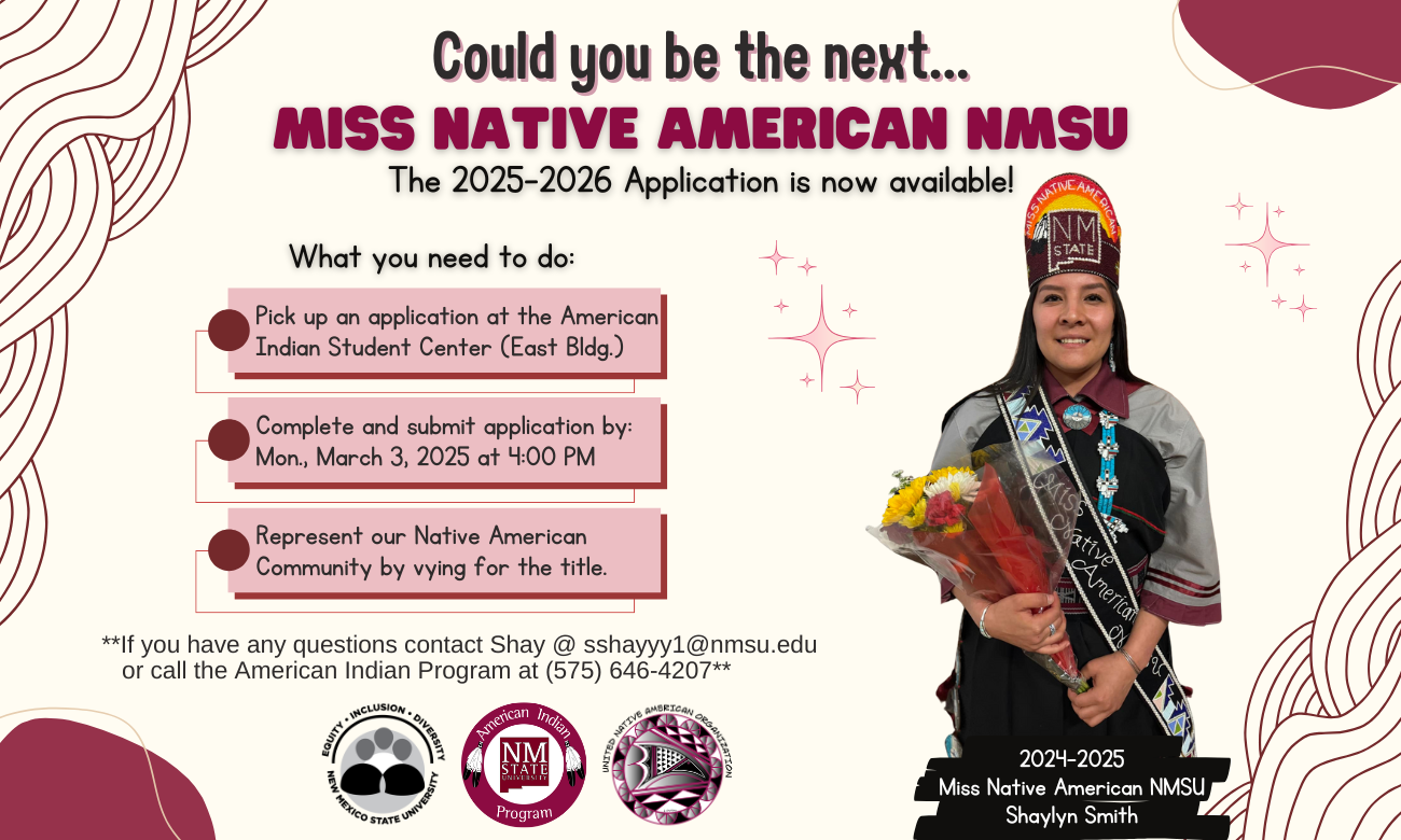 The image is a promotional flyer for the Miss Native American NMSU 2025-2026 application. On the right side, a woman dressed in traditional attire holds a bouquet of flowers and wears a sash labeled "2024-2025." She is smiling, wearing a cap with "NMSU" and a decorative sash with patterns. The left side features text information on a cream background with maroon and black details. There are decorative, maroon swirling patterns and star-shaped graphics. Three steps are listed for application process, each highlighted in a maroon box with a dot. At the bottom are contact details and an assortment of circular logos for New Mexico State University, the American Indian Program, and other related organizations.  Alt-text:  Flyer for Miss Native American NMSU 2025-2026 application with a woman in traditional attire, event details, and decorative elements.  Transcribed Text:  Could you be the next... MISS NATIVE AMERICAN NMSU The 2025-2026 Application is now available! What you need to do:  Pick up an application at the American Indian Student Center (East Bldg.) Complete and submit application by: Mon., March 3, 2025 at 4:00 PM Represent our Native American Community by vying for the title. If you have any questions contact Shay @ sshayyy1@nmsu.edu or call the American Indian Program at (575) 646-4207  Equity ● Inclusion ● Diversity New Mexico State University  American Indian Program  United Native American Organization  2024-2025 Miss Native American NMSU Shaylyn Smith