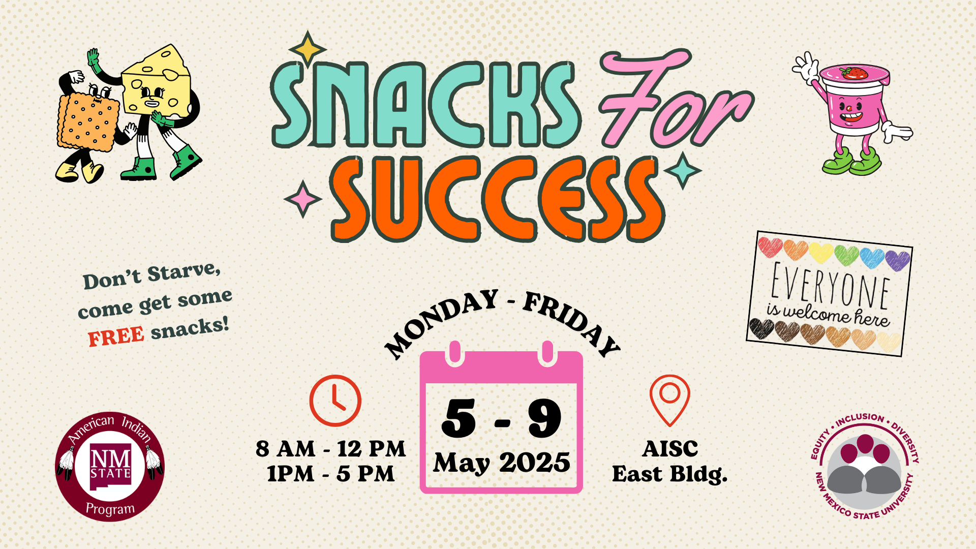 The image is a promotional flyer with a light beige background and small dotted pattern. In the center, large colorful text reads, "Snacks For Success," with "Snacks" in teal, "For" in pink, and "Success" in orange. Above and below is colorful decorative star-like accents. On the left, a stylized cartoon of a cheese slice and cracker, both with arms, legs, and smiling faces, adds a playful touch. Below them, in green and red, is the text, "Don't Starve, come get some FREE snacks!" On the right, a cartoon cup character with a tomato on top smiles warmly. Below, a rectangle with rainbow-colored hearts and the text "Everyone is welcome here" signifies inclusivity. Additional information includes a New Mexico State University logo and two captions with clock and location icons. Event details, "Monday - Friday, 8 AM - 12 PM, 1 PM - 5 PM," are on the left while "AISC East Bldg." is on the right. Central text displays the dates, written as "5 - 9 May 2025."  Alt-text:  Flyer for "Snacks For Success" event, featuring cartoon characters, event details, and inclusive messaging.  Transcribed Text:  SNACKS FOR SUCCESS Don't Starve, come get some FREE snacks! Monday - Friday 8 AM - 12 PM 1 PM - 5 PM AISC East Bldg. American Indian Program N M State 5 - 9 May 2025 Everyone is welcome here Equity . Inclusion . Diversity . New Mexico State University