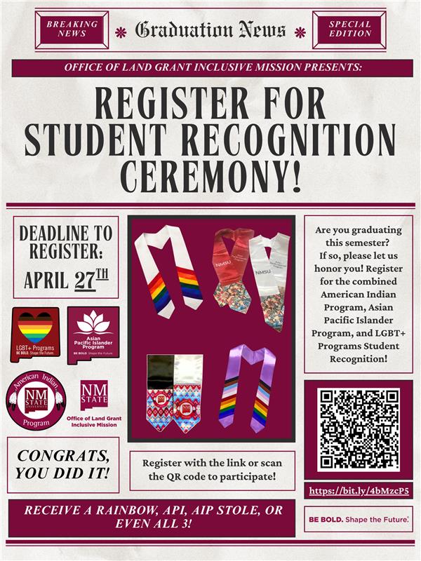 The image is a poster for the "Graduation News Special Edition" announcement of a student recognition ceremony. The header includes "BREAKING NEWS" and "SPECIAL EDITION" banners on either side of "Graduation News." Below the header, it reads, "Office of Land Grant Inclusive Mission Presents: Register for Student Recognition Ceremony!" The registration deadline is emphasized in a bold, rectangular box stating "Deadline to Register: April 27th."  The poster includes images of colorful stoles offered for the American Indian Program, Asian Pacific Islander Program, and LGBT+ Programs. These stoles feature vibrant patterns and stripes in various colors. To the left, there are program logos, including the LGBT+ Programs with a rainbow heart and the Asian Pacific Islander Program symbol.  On the right side, there's a text box explaining the event for graduates of the semester, inviting them to register for the recognition ceremony. A QR code is displayed alongside a URL for registration, http://bit.ly/4bMzcP5. Near the bottom, the phrase "Congrats, you did it!" is written. At the very bottom, there is a banner that encourages receiving one or more stoles and a slogan saying "BE BOLD. Shape the Future."  Alt-text:  Poster for a student recognition ceremony registration with deadlines, program stoles, and QR code for details.  Transcribed Text:  Graduation News  Breaking News  Special Edition  OFFICE OF LAND GRANT INCLUSIVE MISSION PRESENTS:  REGISTER FOR STUDENT RECOGNITION CEREMONY!  DEADLINE TO REGISTER: APRIL 27TH  LGBT+ Programs  Asian Pacific Islander Program  American Indian Program  NMSU  Office of Land Grant Inclusive Mission  CONGRATS, YOU DID IT!  Register with the link or scan the QR code to participate!  Are you graduating this semester? If so, please let us honor you! Register for the combined American Indian Program, Asian Pacific Islander Program, and LGBT+ Programs Student Recognition!  https://bit.ly/4bMzcP5  BE BOLD. Shape the Future.