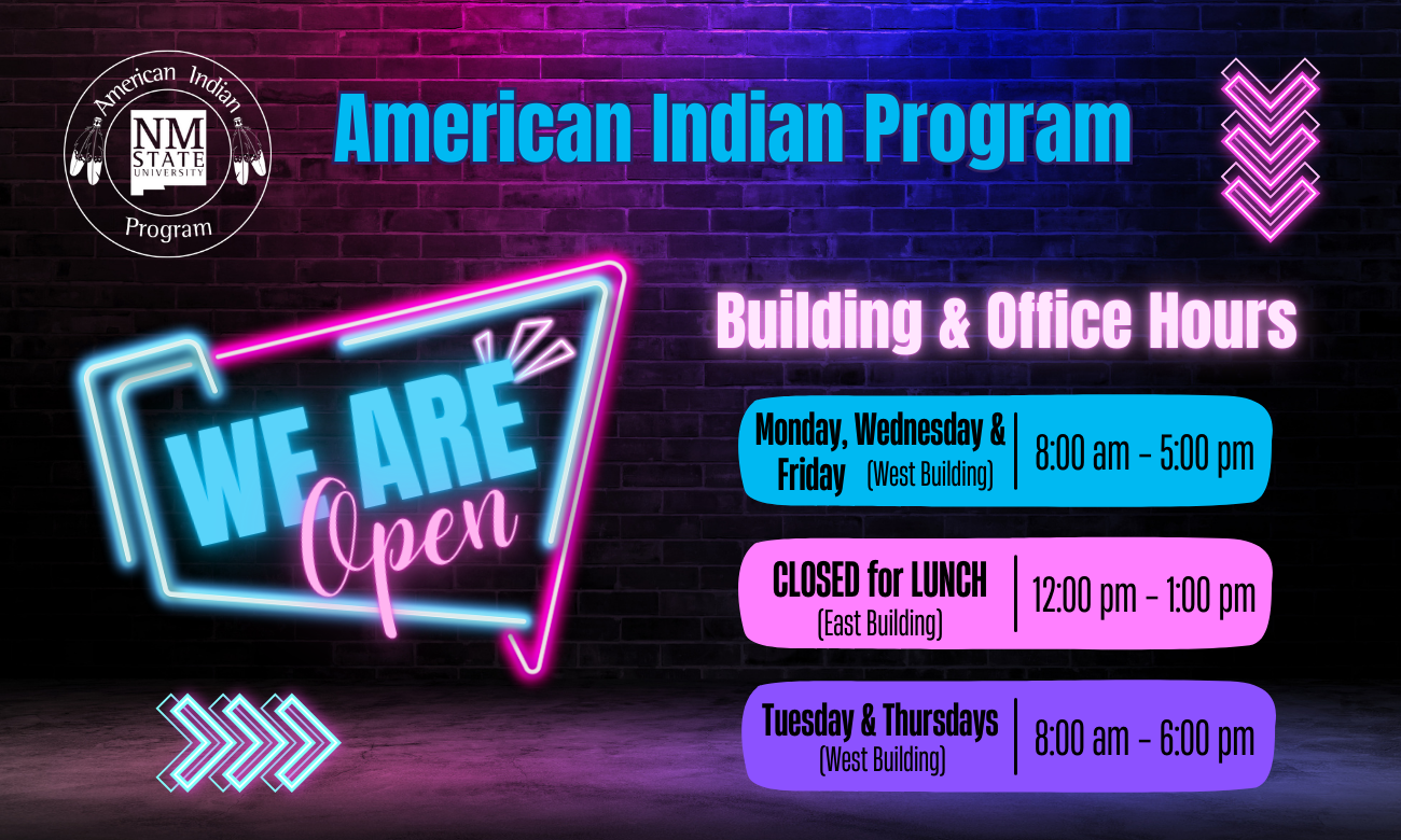 The image is a promotional graphic for the American Indian Program at New Mexico State University, displayed against a dark brick wall with a purple and blue gradient. In the top left corner is the logo of New Mexico State University with the text "American Indian Program" surrounding it. The phrase "American Indian Program" is prominently centered at the top in large, bright blue letters. Below, a stylized neon sign reads "WE ARE Open" with "WE ARE" in light blue and "Open" in pink. On the right side, the text "Building & Office Hours" is in white. Below the heading are three sections of information against rectangular backgrounds: the hours for Monday, Wednesday, and Friday are shown on a blue rectangle, the lunch closure on a pink rectangle, and the Tuesday and Thursday hours on a purple rectangle. At the bottom, three neon chevron arrows point right. Alt-text: Promotional graphic for the American Indian Program at NMSU with neon design and office hours. Transcribed Text: American Indian Program NM State University WE ARE Open Building & Office Hours Monday, Wednesday & Friday (West Building) 8:00 am – 5:00 pm CLOSED for LUNCH (East Building) 12:00 pm – 1:00 pm Tuesday & Thursdays (West Building) 8:00 am – 6:00 pm