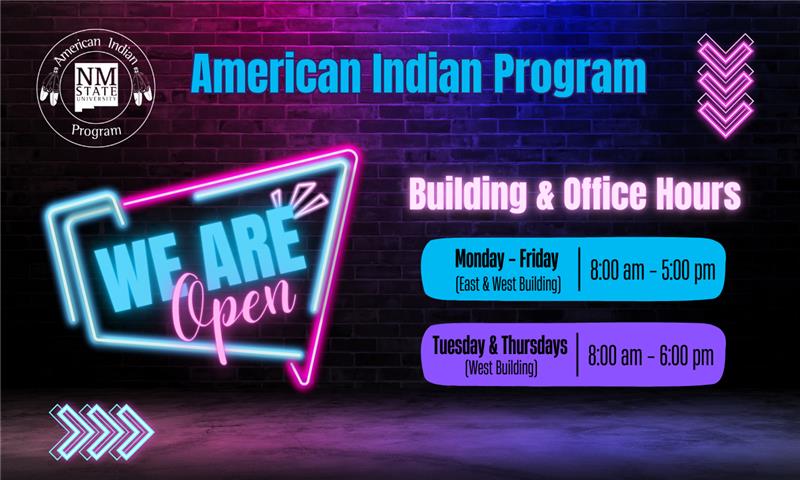 The image is a promotional graphic for the American Indian Program at New Mexico State University, displayed against a dark brick wall with a purple and blue gradient. In the top left corner is the logo of New Mexico State University with the text "American Indian Program" surrounding it. The phrase "American Indian Program" is prominently centered at the top in large, bright blue letters. Below, a stylized neon sign reads "WE ARE Open" with "WE ARE" in light blue and "Open" in pink. On the right side, the text "Building & Office Hours" is in white. Below the heading are three sections of information against rectangular backgrounds: the hours for Monday, Wednesday, and Friday are shown on a blue rectangle, the lunch closure on a pink rectangle, and the Tuesday and Thursday hours on a purple rectangle. At the bottom, three neon chevron arrows point right.  Alt-text:  Promotional graphic for the American Indian Program at NMSU with neon design and office hours.  Transcribed Text:  American Indian Program NM State University WE ARE Open Building & Office Hours Monday, Wednesday & Friday (West Building) 8:00 am – 5:00 pm CLOSED for LUNCH (East Building) 12:00 pm – 1:00 pm Tuesday & Thursdays (West Building) 8:00 am – 6:00 pm