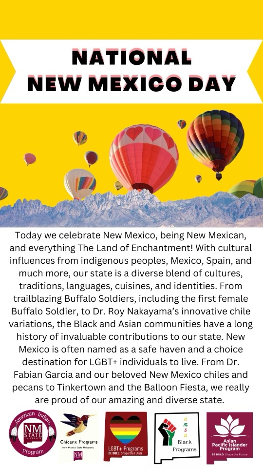Image of a flyer stating "NATIONAL NEW MEXICO DAY Today we celebrate New Mexico, being New Mexican, and everything The Land of Enchantment! With cultural influences from indigenous peoples, Mexico, Spain, and much more, our state is a diverse blend of cultures, traditions, languages, cuisines, and identities. From trailblazing Buffalo Soldiers, including the first female Buffalo Soldier, to Dr. Roy Nakayama's innovative chile variations, the Black and Asian communities have a long history of invaluable contributions to our state. New Mexico is often named as a safe haven and a choice destination for LGBT+ individuals to live. From Dr. Fabian Garcia and our beloved New Mexico chiles and pecans to Tinkertown and the Balloon Fiesta, we really are proud of our amazing and diverse state."
